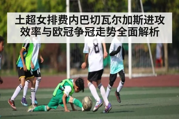土超女排费内巴切瓦尔加斯进攻效率与欧冠争冠走势全面解析