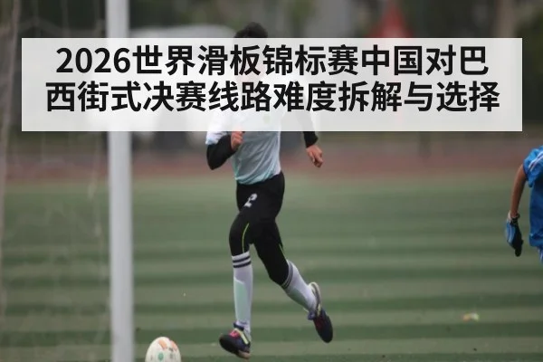 2026世界滑板锦标赛中国对巴西街式决赛线路难度拆解与选择