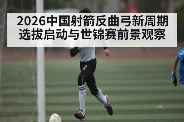 2026中国射箭反曲弓新周期选拔启动与世锦赛前景观察