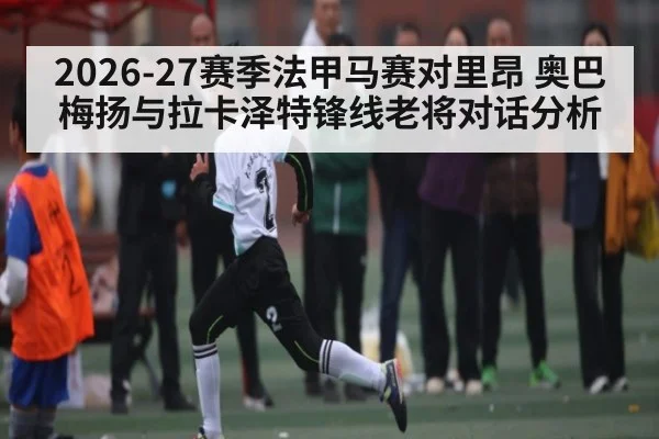 2026-27赛季法甲马赛对里昂 奥巴梅扬与拉卡泽特锋线老将对话分析